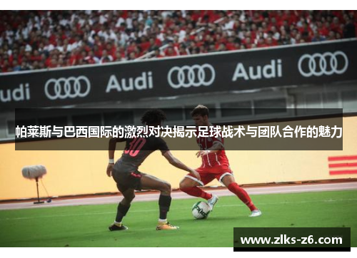 帕莱斯与巴西国际的激烈对决揭示足球战术与团队合作的魅力