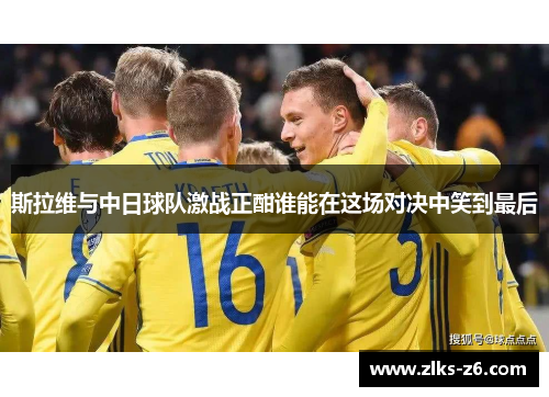 斯拉维与中日球队激战正酣谁能在这场对决中笑到最后