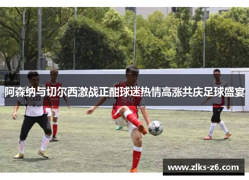 阿森纳与切尔西激战正酣球迷热情高涨共庆足球盛宴